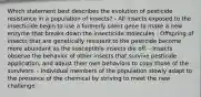 Which statement best describes the evolution of pesticide resistance in a population of insects? - All insects exposed to the insecticide begin to use a formerly silent gene to make a new enzyme that breaks down the insecticide molecules - Offspring of insects that are genetically resistant to the pesticide become more abundant as the susceptible insects die off. - Insects observe the behavior of other insects that survive pesticide application, and adjust their own behaviors to copy those of the survivors. - Individual members of the population slowly adapt to the presence of the chemical by striving to meet the new challenge.