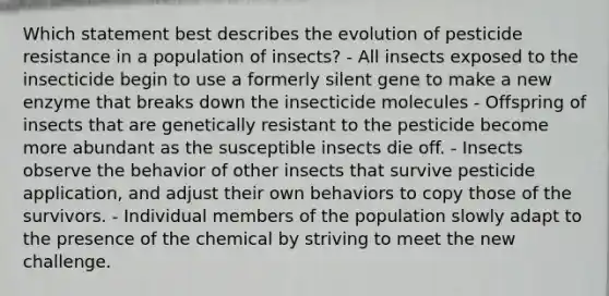 Which statement best describes the evolution of pesticide resistance in a population of insects? - All insects exposed to the insecticide begin to use a formerly silent gene to make a new enzyme that breaks down the insecticide molecules - Offspring of insects that are genetically resistant to the pesticide become more abundant as the susceptible insects die off. - Insects observe the behavior of other insects that survive pesticide application, and adjust their own behaviors to copy those of the survivors. - Individual members of the population slowly adapt to the presence of the chemical by striving to meet the new challenge.