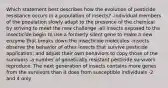 Which statement best describes how the evolution of pesticide resistance occurs in a population of insects? -individual members of the population slowly adapt to the presence of the chemical by striving to meet the new challenge -all insects exposed to the insecticide begin to use a formerly silent gene to make a new enzyme that breaks down the insecticide molecules -insects observe the behavior of other insects that survive pesticide application, and adjust their own behaviors to copy those of the survivors -a number of genetically resistant pesticide survivors reproduce. The next generation of insects contains more genes from the survivors than it does from susceptible individuals -2 and 4 only