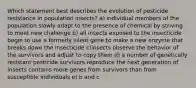 Which statement best describes the evolution of pesticide resistance in population insects? a) individual members of the population slowly adapt to the presence of chemical by striving to meet new challenge b) all insects exposed to the insecticide begin to use a formerly silent gene to make a new enzyme that breaks down the insecticide c)insects observe the behavior of the survivors and adjust to copy them d) a number of genetically resistant pesticide survivors reproduce the next generation of insects contains more genes from survivors than from susceptible individuals e) b and c