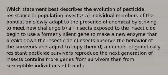 Which statement best describes the evolution of pesticide resistance in population insects? a) individual members of the population slowly adapt to the presence of chemical by striving to meet new challenge b) all insects exposed to the insecticide begin to use a formerly silent gene to make a new enzyme that breaks down the insecticide c)insects observe the behavior of the survivors and adjust to copy them d) a number of genetically resistant pesticide survivors reproduce the next generation of insects contains more genes from survivors than from susceptible individuals e) b and c