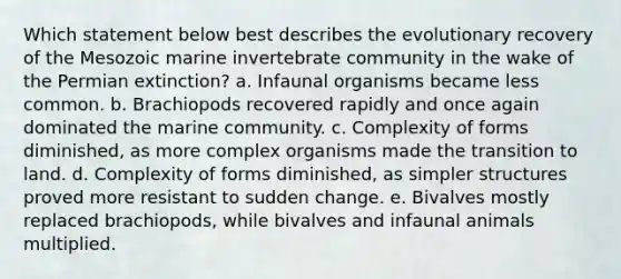 Which statement below best describes the evolutionary recovery of the Mesozoic marine invertebrate community in the wake of the Permian extinction? a. Infaunal organisms became less common. b. Brachiopods recovered rapidly and once again dominated the marine community. c. Complexity of forms diminished, as more complex organisms made the transition to land. d. Complexity of forms diminished, as simpler structures proved more resistant to sudden change. e. Bivalves mostly replaced brachiopods, while bivalves and infaunal animals multiplied.