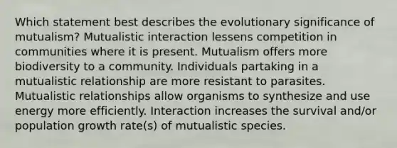 Which statement best describes the evolutionary significance of mutualism? Mutualistic interaction lessens competition in communities where it is present. Mutualism offers more biodiversity to a community. Individuals partaking in a mutualistic relationship are more resistant to parasites. Mutualistic relationships allow organisms to synthesize and use energy more efficiently. Interaction increases the survival and/or population growth rate(s) of mutualistic species.