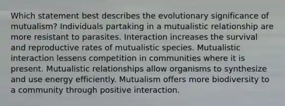 Which statement best describes the evolutionary significance of mutualism? Individuals partaking in a mutualistic relationship are more resistant to parasites. Interaction increases the survival and reproductive rates of mutualistic species. Mutualistic interaction lessens competition in communities where it is present. Mutualistic relationships allow organisms to synthesize and use energy efficiently. Mutualism offers more biodiversity to a community through positive interaction.