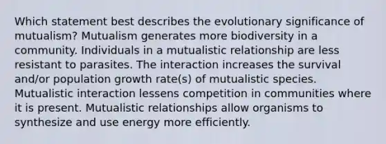 Which statement best describes the evolutionary significance of mutualism? Mutualism generates more biodiversity in a community. Individuals in a mutualistic relationship are less resistant to parasites. The interaction increases the survival and/or population growth rate(s) of mutualistic species. Mutualistic interaction lessens competition in communities where it is present. Mutualistic relationships allow organisms to synthesize and use energy more efficiently.