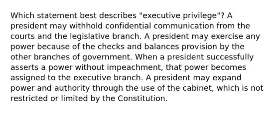 Which statement best describes "executive privilege"? A president may withhold confidential communication from the courts and the legislative branch. A president may exercise any power because of the checks and balances provision by the other branches of government. When a president successfully asserts a power without impeachment, that power becomes assigned to the executive branch. A president may expand power and authority through the use of the cabinet, which is not restricted or limited by the Constitution.