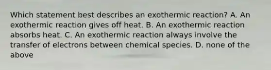 Which statement best describes an exothermic reaction? A. An exothermic reaction gives off heat. B. An exothermic reaction absorbs heat. C. An exothermic reaction always involve the transfer of electrons between chemical species. D. none of the above