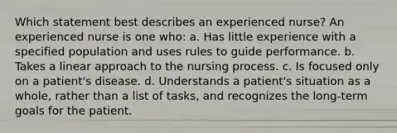 Which statement best describes an experienced nurse? An experienced nurse is one who: a. Has little experience with a specified population and uses rules to guide performance. b. Takes a linear approach to the nursing process. c. Is focused only on a patient's disease. d. Understands a patient's situation as a whole, rather than a list of tasks, and recognizes the long-term goals for the patient.