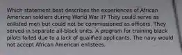 Which statement best describes the experiences of African American soldiers during World War II? They could serve as enlisted men but could not be commissioned as officers. They served in separate all-black units. A program for training black pilots failed due to a lack of qualified applicants. The navy would not accept African American enlistees.