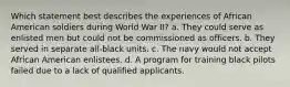 Which statement best describes the experiences of African American soldiers during World War II? a. They could serve as enlisted men but could not be commissioned as officers. b. They served in separate all-black units. c. The navy would not accept African American enlistees. d. A program for training black pilots failed due to a lack of qualified applicants.