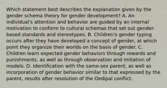 Which statement best describes the explanation given by the gender schema theory for gender development? A. An individual's attention and behavior are guided by an internal motivation to conform to cultural schemas that set out gender-based standards and stereotypes. B. Children's gender typing occurs after they have developed a concept of gender, at which point they organize their worlds on the basis of gender. C. Children learn expected gender behaviors through rewards and punishments, as well as through observation and imitation of models. D. Identification with the same-sex parent, as well as incorporation of gender behavior similar to that expressed by the parent, results after resolution of the Oedipal conflict.