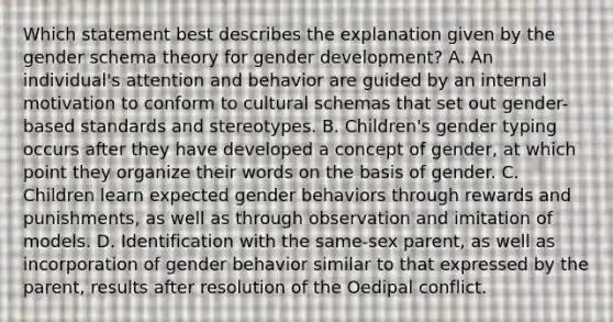 Which statement best describes the explanation given by the gender schema theory for <a href='https://www.questionai.com/knowledge/kPbsUowZA7-gender-development' class='anchor-knowledge'>gender development</a>? A. An individual's attention and behavior are guided by an internal motivation to conform to cultural schemas that set out gender-based standards and stereotypes. B. Children's gender typing occurs after they have developed a concept of gender, at which point they organize their words on the basis of gender. C. Children learn expected gender behaviors through rewards and punishments, as well as through observation and imitation of models. D. Identification with the same-sex parent, as well as incorporation of gender behavior similar to that expressed by the parent, results after resolution of the Oedipal conflict.