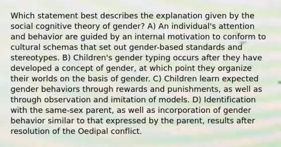 Which statement best describes the explanation given by the social cognitive theory of gender? A) An individual's attention and behavior are guided by an internal motivation to conform to cultural schemas that set out gender-based standards and stereotypes. B) Children's gender typing occurs after they have developed a concept of gender, at which point they organize their worlds on the basis of gender. C) Children learn expected gender behaviors through rewards and punishments, as well as through observation and imitation of models. D) Identification with the same-sex parent, as well as incorporation of gender behavior similar to that expressed by the parent, results after resolution of the Oedipal conflict.