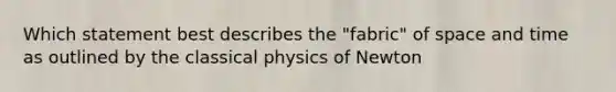 Which statement best describes the "fabric" of space and time as outlined by the classical physics of Newton