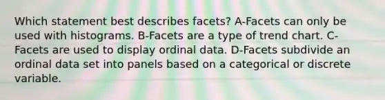 Which statement best describes facets? A-Facets can only be used with histograms. B-Facets are a type of trend chart. C-Facets are used to display ordinal data. D-Facets subdivide an ordinal data set into panels based on a categorical or discrete variable.