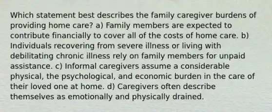 Which statement best describes the family caregiver burdens of providing home care? a) Family members are expected to contribute financially to cover all of the costs of home care. b) Individuals recovering from severe illness or living with debilitating chronic illness rely on family members for unpaid assistance. c) Informal caregivers assume a considerable physical, the psychological, and economic burden in the care of their loved one at home. d) Caregivers often describe themselves as emotionally and physically drained.