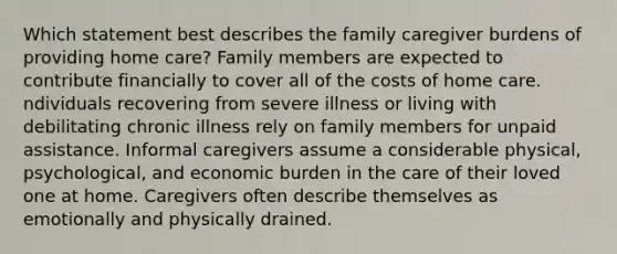 Which statement best describes the family caregiver burdens of providing home care? Family members are expected to contribute financially to cover all of the costs of home care. ndividuals recovering from severe illness or living with debilitating chronic illness rely on family members for unpaid assistance. Informal caregivers assume a considerable physical, psychological, and economic burden in the care of their loved one at home. Caregivers often describe themselves as emotionally and physically drained.