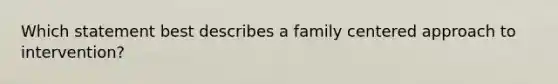 Which statement best describes a family centered approach to intervention?