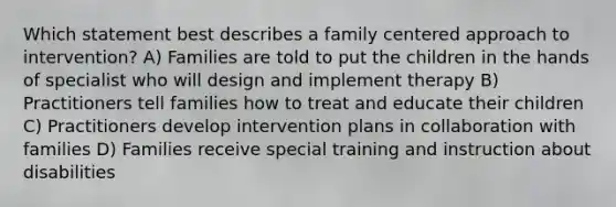 Which statement best describes a family centered approach to intervention? A) Families are told to put the children in the hands of specialist who will design and implement therapy B) Practitioners tell families how to treat and educate their children C) Practitioners develop intervention plans in collaboration with families D) Families receive special training and instruction about disabilities