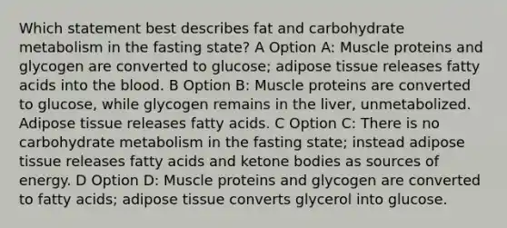 Which statement best describes fat and carbohydrate metabolism in the fasting state? A Option A: Muscle proteins and glycogen are converted to glucose; adipose tissue releases fatty acids into the blood. B Option B: Muscle proteins are converted to glucose, while glycogen remains in the liver, unmetabolized. Adipose tissue releases fatty acids. C Option C: There is no carbohydrate metabolism in the fasting state; instead adipose tissue releases fatty acids and ketone bodies as sources of energy. D Option D: Muscle proteins and glycogen are converted to fatty acids; adipose tissue converts glycerol into glucose.