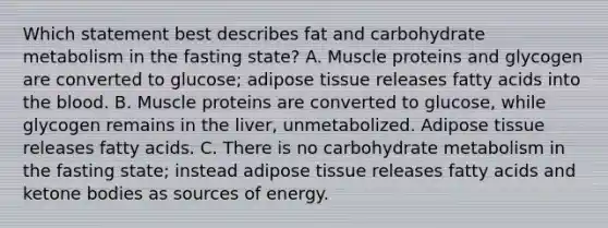 Which statement best describes fat and carbohydrate metabolism in the fasting state? A. Muscle proteins and glycogen are converted to glucose; adipose tissue releases fatty acids into the blood. B. Muscle proteins are converted to glucose, while glycogen remains in the liver, unmetabolized. Adipose tissue releases fatty acids. C. There is no carbohydrate metabolism in the fasting state; instead adipose tissue releases fatty acids and ketone bodies as sources of energy.