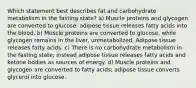 Which statement best describes fat and carbohydrate metabolism in the fasting state? a) Muscle proteins and glycogen are converted to glucose; adipose tissue releases fatty acids into the blood. b) Muscle proteins are converted to glucose, while glycogen remains in the liver, unmetabolized. Adipose tissue releases fatty acids. c) There is no carbohydrate metabolism in the fasting state; instead adipose tissue releases fatty acids and ketone bodies as sources of energy. d) Muscle proteins and glycogen are converted to fatty acids; adipose tissue converts glycerol into glucose.