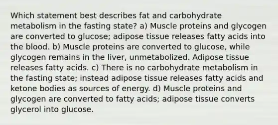 Which statement best describes fat and carbohydrate metabolism in the fasting state? a) Muscle proteins and glycogen are converted to glucose; adipose tissue releases fatty acids into the blood. b) Muscle proteins are converted to glucose, while glycogen remains in the liver, unmetabolized. Adipose tissue releases fatty acids. c) There is no carbohydrate metabolism in the fasting state; instead adipose tissue releases fatty acids and ketone bodies as sources of energy. d) Muscle proteins and glycogen are converted to fatty acids; adipose tissue converts glycerol into glucose.