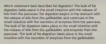 Which statement best describes fat digestion? The bulk of fat digestion takes place in the small intestine with the release of bile from the pancreas. Fat digestion begins in the stomach with the release of bile from the gallbladder and continues in the small intestine with the secretion of enzymes from the pancreas. The bulk of fat digestion takes place in the small intestine with the release of bile from the gallbladder and enzymes from the pancreas. The bulk of fat digestion takes place in the small intestine with the secretion of enzymes from the gallbladder.