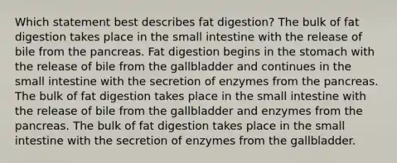 Which statement best describes fat digestion? The bulk of fat digestion takes place in the small intestine with the release of bile from the pancreas. Fat digestion begins in the stomach with the release of bile from the gallbladder and continues in the small intestine with the secretion of enzymes from the pancreas. The bulk of fat digestion takes place in the small intestine with the release of bile from the gallbladder and enzymes from the pancreas. The bulk of fat digestion takes place in the small intestine with the secretion of enzymes from the gallbladder.