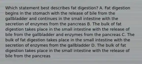 Which statement best describes fat digestion? A. Fat digestion begins in the stomach with the release of bile from the gallbladder and continues in the small intestine with the secretion of enzymes from the pancreas B. The bulk of fat digestion takes place in the small intestine with the release of bile from the gallbladder and enzymes from the pancreas C. The bulk of fat digestion takes place in the small intestine with the secretion of enzymes from the gallbladder D. The bulk of fat digestion takes place in the small intestine with the release of bile from the pancreas