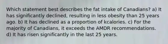 Which statement best describes the fat intake of Canadians? a) It has significantly declined, resulting in less obesity than 25 years ago. b) It has declined as a proportion of kcalories. c) For the majority of Canadians, it exceeds the AMDR recommendations. d) It has risen significantly in the last 25 years.