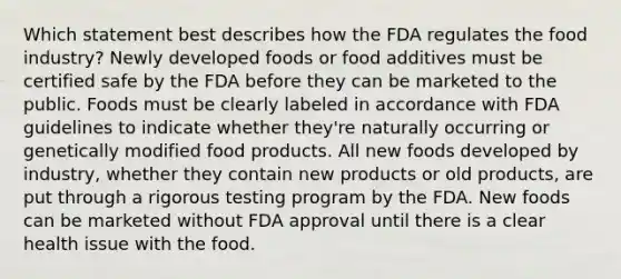 Which statement best describes how the FDA regulates the food industry? Newly developed foods or food additives must be certified safe by the FDA before they can be marketed to the public. Foods must be clearly labeled in accordance with FDA guidelines to indicate whether they're naturally occurring or genetically modified food products. All new foods developed by industry, whether they contain new products or old products, are put through a rigorous testing program by the FDA. New foods can be marketed without FDA approval until there is a clear health issue with the food.