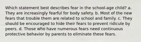 Which statement best describes fear in the school-age child? a. They are increasingly fearful for body safety. b. Most of the new fears that trouble them are related to school and family. c. They should be encouraged to hide their fears to prevent ridicule by peers. d. Those who have numerous fears need continuous protective behavior by parents to eliminate these fears.