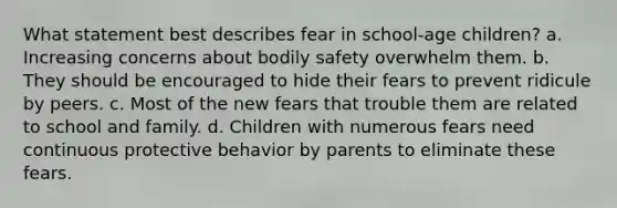 What statement best describes fear in school-age children? a. Increasing concerns about bodily safety overwhelm them. b. They should be encouraged to hide their fears to prevent ridicule by peers. c. Most of the new fears that trouble them are related to school and family. d. Children with numerous fears need continuous protective behavior by parents to eliminate these fears.