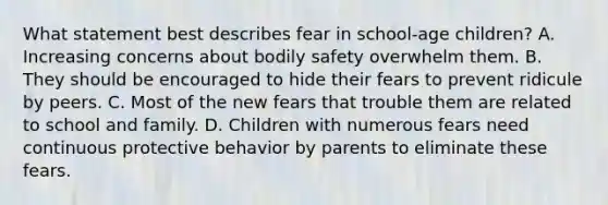 What statement best describes fear in school-age children? A. Increasing concerns about bodily safety overwhelm them. B. They should be encouraged to hide their fears to prevent ridicule by peers. C. Most of the new fears that trouble them are related to school and family. D. Children with numerous fears need continuous protective behavior by parents to eliminate these fears.