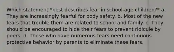 Which statement *best describes fear in school-age children?* a. They are increasingly fearful for body safety. b. Most of the new fears that trouble them are related to school and family. c. They should be encouraged to hide their fears to prevent ridicule by peers. d. Those who have numerous fears need continuous protective behavior by parents to eliminate these fears.