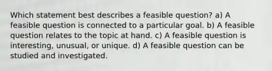 Which statement best describes a feasible question? a) A feasible question is connected to a particular goal. b) A feasible question relates to the topic at hand. c) A feasible question is interesting, unusual, or unique. d) A feasible question can be studied and investigated.