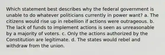 Which statement best describes why the federal government is unable to do whatever politicians currently in power want? a. The citizens would rise up in rebellion if actions were outrageous. b. The lack of funds to implement actions is seen as unreasonable by a majority of voters. c. Only the actions authorized by the Constitution are legitimate. d. The states would rebel and withdraw from the union.