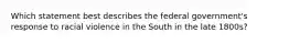 Which statement best describes the federal government's response to racial violence in the South in the late 1800s?