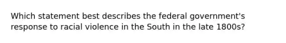 Which statement best describes the federal government's response to racial violence in the South in the late 1800s?