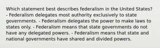 Which statement best describes federalism in the United States? - Federalism delegates most authority exclusively to state governments. - Federalism delegates the power to make laws to states only. - Federalism means that state governments do not have any delegated powers. - Federalism means that state and national governments have shared and divided powers.