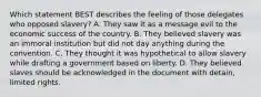 Which statement BEST describes the feeling of those delegates who opposed slavery? A. They saw it as a message evil to the economic success of the country. B. They believed slavery was an immoral institution but did not day anything during the convention. C. They thought it was hypothetical to allow slavery while drafting a government based on liberty. D. They believed slaves should be acknowledged in the document with detain, limited rights.