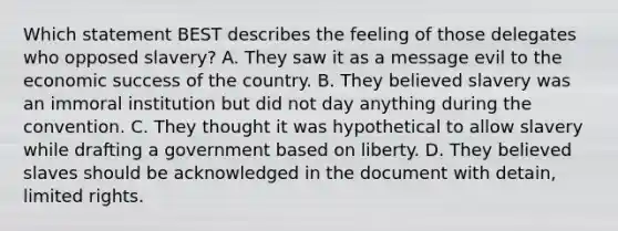 Which statement BEST describes the feeling of those delegates who opposed slavery? A. They saw it as a message evil to the economic success of the country. B. They believed slavery was an immoral institution but did not day anything during the convention. C. They thought it was hypothetical to allow slavery while drafting a government based on liberty. D. They believed slaves should be acknowledged in the document with detain, limited rights.