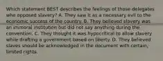 Which statement BEST describes the feelings of those delegates who opposed slavery? A. They saw it as a necessary evil to the economic success of the country. B. They believed slavery was an immoral institution but did not say anything during the convention. C. They thought it was hypocritical to allow slavery while drafting a government based on liberty. D. They believed slaves should be acknowledged in the document with certain, limited rights.