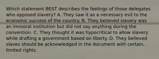 Which statement BEST describes the feelings of those delegates who opposed slavery? A. They saw it as a necessary evil to the economic success of the country. B. They believed slavery was an immoral institution but did not say anything during the convention. C. They thought it was hypocritical to allow slavery while drafting a government based on liberty. D. They believed slaves should be acknowledged in the document with certain, limited rights.