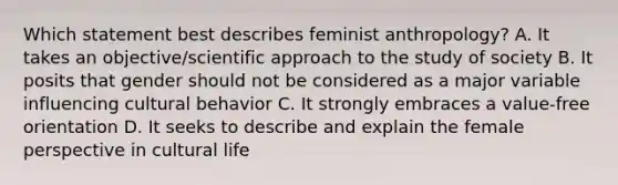 Which statement best describes feminist anthropology? A. It takes an objective/scientific approach to the study of society B. It posits that gender should not be considered as a major variable influencing cultural behavior C. It strongly embraces a value-free orientation D. It seeks to describe and explain the female perspective in cultural life