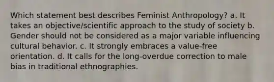 Which statement best describes Feminist Anthropology? a. It takes an objective/scientific approach to the study of society b. Gender should not be considered as a major variable influencing cultural behavior. c. It strongly embraces a value-free orientation. d. It calls for the long-overdue correction to male bias in traditional ethnographies.