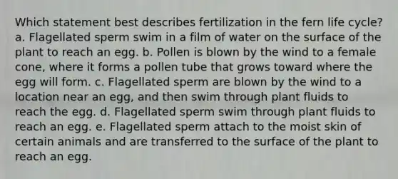 Which statement best describes fertilization in the fern life cycle? a. Flagellated sperm swim in a film of water on the surface of the plant to reach an egg. b. Pollen is blown by the wind to a female cone, where it forms a pollen tube that grows toward where the egg will form. c. Flagellated sperm are blown by the wind to a location near an egg, and then swim through plant fluids to reach the egg. d. Flagellated sperm swim through plant fluids to reach an egg. e. Flagellated sperm attach to the moist skin of certain animals and are transferred to the surface of the plant to reach an egg.