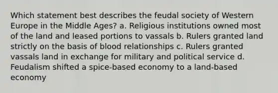 Which statement best describes the feudal society of Western Europe in the Middle Ages? a. Religious institutions owned most of the land and leased portions to vassals b. Rulers granted land strictly on the basis of blood relationships c. Rulers granted vassals land in exchange for military and political service d. Feudalism shifted a spice-based economy to a land-based economy