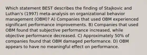 Which statement BEST describes the finding of Stajkovic and Luthan's (1997) meta-analysis on organizational behavior management (OBM)? A) Companies that used OBM experienced significant performance improvements. B) Companies that used OBM found that subjective performance increased, while objective performance decreased. C) Approximately 50% of companies found that OBM damaged performance. D) OBM appears to have no meaningful effect on performance.